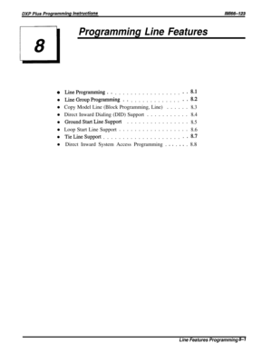 Page 147Programming Line Features
0 LineProgramming.....................8 .l
l LineGroupProgramming.................8.2
l Copy Model Line (Block Programming, Line)......8.3
l Direct Inward Dialing (DID) Support...........8.4
l GroundStartLineSupport................8.5
l Loop Start Line Support..................8.6
l TieLineSupport......................8.7
l Direct Inward System Access Programming .
 O s . e - . 8.8
Line Features Programming 8-l 