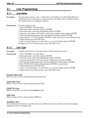 Page 148lM166-123BXP Plus Programming instructions
8.1Line Programming
8.1.1Line NameDescription:
You can assign a name to a line. A name shows in the display of an LCD speakerphone as a
identification aid. A valid name is composed of any seven alpha-numeric characters but the
first character must be an alphabetic character.
Programming:To assign a name to a line,
1. Press CONTROL T for main menu.
2. From main menu, select lines and press ENTER.
3. From lines menu, select line programming and press ENTER.
4....