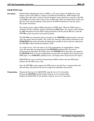 Page 149DXP Plus Programming InstructionsMM-123E&M DNIS Line
Description:Dialed Number Identification Service (DNIS) is a Tl service feature for E&M lines. Long
distance carriers offer DNIS as a feature to dial 800 and dial 900 lines. DNIS identifies the
numbers that callers dial to reach an internal telephone system. Businesses served by a dial 800
or dial 
900 service allow calls to ring on any available line within an assigned block of lines and
then have their internal telephone system process the DNIS...