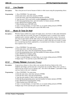 Page 1508.1.3Line DisableDescription:
Take a line port out of service because of defect or other reason using this programming choice.
Programming:1 D Press CONTROL T for main menu.
2. From main menu, select lines and press ENTER.
3. From line menu, select line programming and press ENTER.
4. Type line port l-240 or previously assigned nameand press ENTER.
5.From line programming menu, type item number for feature and press ENTER.
6. Press SPACE bar for feature setting.
7. When finished, press ESCAPE twice.
8....