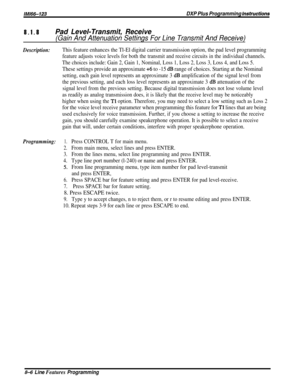 Page 152/M/66-123DXP Plus Programming fnstructions8.1.8
Pad Level-Transmit, Receive
(Gain And Attenuation Settings For Line Transmit And Receive)
Description:This feature enhances the Tl-El digital carrier transmission option, the pad level programming
feature adjusts voice levels for both the transmit and receive circuits in the individual channels.
The choices include: Gain 2, Gain 1, Nominal, Loss 1, Loss 2, Loss 3, Loss 4, and Loss 5.
These settings provide an approximate +6 to -15 dB range of choices....