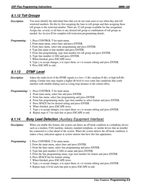 Page 155DXP Plus Programming Instructions/M/66-123
8.1.12 Toll Groups
Description:You must identify the individual lines that you do not want users to use when they dial toll
restricted numbers. Do this by first assigning the lines to toll groups and then assigning those
toll groups to the restricted number. There are 32 toll groups available for line assignment.
Assign one, several, or all lines to any desired toll group or combination of toll groups as
needed. See Section II for complete toll restriction...