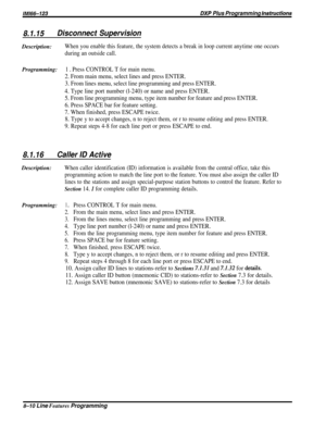 Page 156/M/66-123DXP Plus Programming Instructions
8.1.15Disconnect SupervisionDescription:
When you enable this feature, the system detects a break in loop current anytime one occurs
during an outside call.
Programming:1 a Press CONTROL T for main menu.
2. From main menu, select lines and press ENTER.
3. From lines menu, select line programming and press ENTER.
4. Type line port number (l-240) or name and press ENTER.
5. From line programming menu, type item number for feature and press ENTER.
6. Press SPACE...