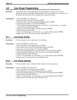 Page 1588.2Line Group Programming
Description:Use this procedure to group similar type line ports together for dial-up access. Up to 16
different line groups are available. During operation, the system searches for an idle line in the
line group in the same order that you program them using this procedure.
Programming:1. Press CONTROL T for main menu.
2. From main menu, select lines and press ENTER.
3. From lines menu, select line group programming and press ENTER.
4. Type line group number (1-16) and press...