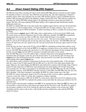 Page 160/M/66-123DXP Plus Programming Instructions
8.4Dire& Inward Dialing (DID) Support
The DID line board allows incoming CO calls to reach internal DXP Ph intercom extensions by direct dialing.
No attendant assistance is necessary. Since DID lines are incoming only, their direct appearance is limited to
attendant stations where status indication may be useful. DID operation requires a group of published directory
numbers (400 maximum) provided by the telephone company central office (CO). These directory...