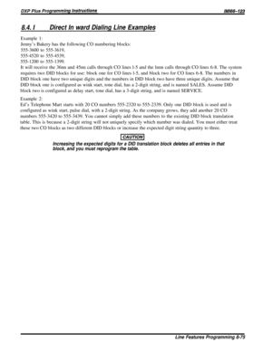 Page 1618.4. IDirect In ward Dialing Line Examples
Example 1:Jenny’s Bakery has the following CO numbering blocks:
555-3600 to 555-3619,
555-4520 to 555-4539,
555-1200 to 555-1399.It will receive the 36nn and 45nn calls through CO lines l-5 and the lnnn calls through CO lines 6-8. The system
requires two DID blocks for use: block one for CO lines l-5, and block two for CO lines 6-8. The numbers in
DID block one have two unique digits and the numbers in DID block two have three unique digits. Assume that
DID...