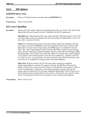 Page 1628.4.2DID Options
DID/DNIS Block NameDescription:
Choose a T-character name to associate with each DID/DNIS block.Programming:
Refer to Section 8.43.DID Control 
SignallingDescription:
Decide upon which address supervision signalling protocol that you will use. This decision will
depend upon the type of supervision that is compatible with the CO requirements.
Immediate Start: Use this protocol for rotary (pulse dial) lines. With this protocol, the CO will
not expect address supervision signalling and may...