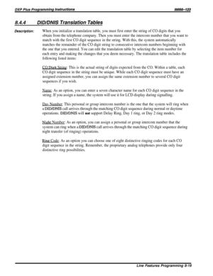 Page 1658.4.4DID/DNIS Translation Tables
Description:When you initialize a translation table, you must first enter the string of CO digits that you
obtain from the telephone company. Then you must enter the intercom number that you want to
match with the first CO digit sequence in the string. With this, the system automatically
matches the remainder of the CO digit string to consecutive intercom numbers beginning with
the one that you entered. You can edit the translation table by selecting the item number for...