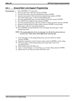 Page 168lMR%G123DXP PIws Programming hsfrwcfions
8.5. IGround Start Line Support ProgrammingProgramming: 
1 D
2.
3.
4.
5.
6.
7.
8.
9.
Press CONTROL T for main menu.
From the main menu, select lines and press ENTER.
From the lines menu, select line programming and press ENTER.
Type line port number l-240 or previously assigned name and press ENTER.
The system displays page 1 of the line programming menu.
From line programming menu, type item number for line type and press ENTER.
Press SPACE bar to toggle line...