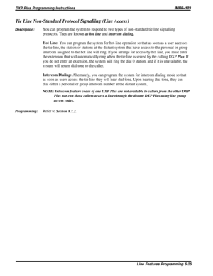 Page 171DXP Plus Programming Instructions/M/66-123
Tie Line Non-Standard Protocol Signalling (Line Access)
Description:You can program the system to respond to two types of non-standard tie line signalling
protocols. They are known as hot line and intercom dialing.
Hot Line: You can program the system for hot-line operation so that as soon as a user accesses
the tie line, the station or stations at the distant system that have access to the personal or group
intercom assigned to the hot line will ring. If you...