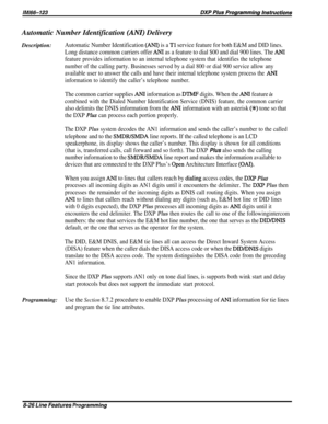 Page 172Automatic Number Identification (ANI) Delivery
Description:
Automatic Number Identification (ANI) is a Tl service feature for both E&M and DID lines.
Long distance common carriers offer 
ANI as a feature to dial $00 and dial 900 lines. The ANI
feature provides information to an internal telephone system that identifies the telephone
number of the calling party. Businesses served by a dial 800 or dial 900 service allow any
available user to answer the calls and have their internal telephone system process...