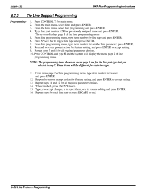 Page 174/M/66-123DXP Plws Programming hsfrwcfions
8.7.2Tie Line Support Programming
Programming:1.Press CONTROL T for main menu.
2.From the main menu, select lines and press ENTER.
3.From the lines menu, select line programming and press ENTER.
4.Type line port number l-240 or previously assigned name and press ENTER.
The system displays page 1 of the line programming menu
5.From line programming menu, type item number for line type and press ENTER.
6.Press SPACE bar to toggle line type and press ENTER.
7.From...