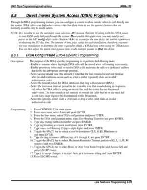Page 175DXP Plus Programming Instructions/M/66-123
8.8Direct Inward System Access (DISA) Programming
Through the DISA programming routines, you can configure a system to allow outside callers to call directly into
the system. DISA callers can dial authorization codes that allow them to use the system’s features that are
normally available only to inside callers.
NOTE: It is possible to use the automatic route selection (ARS) feature (Section 12) along with the DZSA feature
to route DZSA calls that pass through...