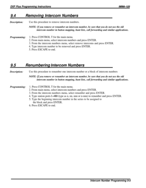 Page 182DXP Plus Programming InstructionslM66-123
9.4Removing Intercom NumbersDescription:
Use this procedure to remove intercom numbers.
NOTE: If you remove or renumber an intercom number, be sure that you do not use the old
intercom number in button mapping, hunt lists, call forwarding and similar applications.
Programming:1. Press CONTROL T for the main menu.
2. From main menu, select intercom numbers and press ENTER.
3. From the intercom numbers menu, select remove intercoms and press ENTER.
4. Type intercom...