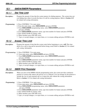 Page 184/M/66-123DXP Pius Programming Instructions
10.1SMDALSMDR Parameters
IO. 1. IDial Time Limit
Description.-Program the amount of time that the system ignores for dialing purposes e The system does not
cost dialing time when it records the time of a call for costing purposes. Refer to Section 12.5
for related call costing information.
Programming:
1. Press CONTROL T for main menu.
2. From the main menu, select 
SMDA/SMDR and press ENTER.
3. From 
SMDA/SMDR programming menu, select SMDBrISMDR parameters
and...