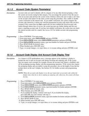 Page 187DXP Plus Programming Instructions/M/66-123
IO. 1.5Account Code (System Parameters)
Description:Account codes are used to identify calls by category or by any other desired grouping, so that
the system can record costing by that category. You can arrange the system to force the user to
enter an account code and have the system verify it before it allows the user to make a call. Turn
on the account code feature for the entire system using this procedure. Also, enable or disable
system verification of the...