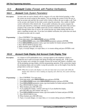 Page 193DXP Plus Programming InstructionslMl66-123
10.3Account Codes (Forced, with Positive Verification)
10.3.1Account Code (System Parameters)Description:
Account codes are used to identify calls by category or by any other desired grouping, so that
the system can record costing by that category. You can arrange the system to force the user to
enter an account code and have the system verify it before it allows the user to make a call. Turn
on the account code feature for the entire system using this...