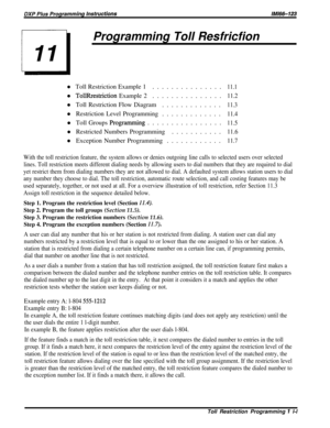 Page 197Programming Toll Resfricfionl Toll Restriction Example 1...............
11.1l 
TollRrestriction Example 2...............11.2l Toll Restriction Flow Diagram
.............
11.3l Restriction Level Programming.............
11.4l Toll Groups 
Programming................11.5l Restricted Numbers Programming...........
11.6l Exception Number Programming............
11.7
With the toll restriction feature, the system allows or denies outgoing line calls to selected users over selected
lines. Toll restriction meets...