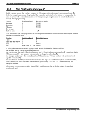 Page 199DXP Plus Programming InstructionsIMl66-123
11.2Poll Restriction Example 2In this example, assume that you have assigned the following restriction levels and exception numbers to 
thefollowing people in a company: Keep in mind that you assign restriction level to stations by programming the
class of service with a particular restriction level while you assign exception numbers to individual stations
through station programming.
StationRestriction LevelException Number
President
8NONE
Executive
7NONE...