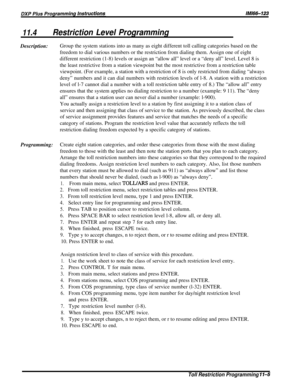 Page 20111.4Restriction Level ProgrammingDescription:Group the system stations into as many as eight different toll calling categories based on the
freedom to dial various numbers or the restriction from dialing them. Assign one of eight
different restriction (1-8) levels or assign an “allow all” level or a “deny all” level. Level 8 is
the least restrictive from a station viewpoint but the most restrictive from a restriction table
viewpoint. (For example, a station with a restriction of 8 is only restricted from...