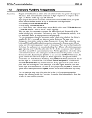 Page 203DXP Plus Programming instructionsM/66-123
11.6Restricted Numbers Programming
Description:Program restricted numbers as entries in the toll restriction table. The system will accept up to
400 entries.Each restricted number can be up to 16 digits long and can be comprised of the
digits O-9 Plus the “match any” digit (@) if needed.
If you program the system to include the automatic route selection (ARS) feature, always fill
out the restricted numbers with the 
@ digit as shown in the following examples:
for...