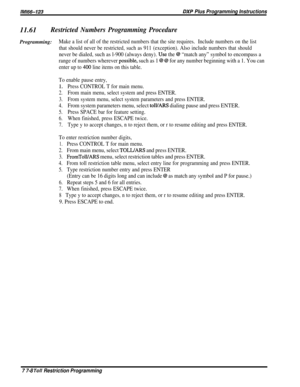 Page 204/M/66-723DXP Plus Programming Instructions11.61
Restricted Numbers Programming Procedure
Programming:Make a list of all of the restricted numbers that the site requires.Include numbers on the list
that should never be restricted, such as 911 (exception). Also include numbers that should
never be dialed, such as l-900 (always deny). Use the @ “match any” symbol to encompass a
range of numbers wherever 
possiblele, such as 1 @ @ for any number beginning with a 1. You can
enter up to 400 line items on this...