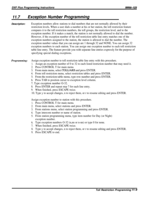 Page 205DXP Plus Programming InstructionsIMl66-123
11.7Exception Number Programming
Description:Exception numbers allow stations to dial numbers that are not normally allowed by their
restriction levels. When a user dials a number at his or her station, the toll restriction feature
compares it to the toll restriction numbers, the toll groups, the restriction level, and to the
exception number. If it makes a match, the station is not normally allowed to dial the number.
However, if the exception number of the...