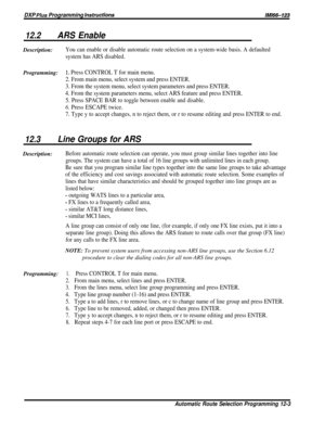 Page 208DXP Plus Programming instructionslMl66-123
12.2ARS EnableDescription:
You can enable or disable automatic route selection on a system-wide basis. A defaulted
system has ARS disabled.
Programming:1~ Press CONTROL T for main menu.
2. From main menu, select system and press ENTER.
3. From the system menu, select system parameters and press ENTER.
4. From the system parameters menu, select ARS feature and press ENTER.
5. Press SPACE BAR to toggle between enable and disable.
6. Press ESCAPE twice.
7. Type y...