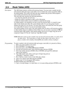 Page 209/M/66-123DXP Plus Programming lnsfrucfions
12.4Route Tables (ARS)
Description:The ARS feature interacts with the toll restriction feature. You must enter a number into the
toll restriction table and assign a route table (l-32) to it before the system can perform ARS on
the dialed number. The system will route only those numbers that you have both assigned a
route number and entered on the toll restriction table.
The route table entry specifies the following parameters:
- over what line group the call...