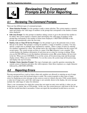 Page 22DXP Plus Programming Instructions/M/66-123
Reviewing The Command
4
Prompts and Error Reporting
4.1Reviewing The Command PromptsThere are four different types of command prompts.
lMenu Selection Prompt: Use this prompt to make a menu selection. The system requires a numeric
input and displays the valid range of numbers in the prompt that corresponds to the number of menu
items displayed.
lEdit Line Prompt: Use this prompt on database editing screens to get to the desired line number tobe edited. The...