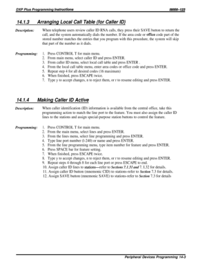 Page 221DXP Plus Programming instructionslMl66-123
14.1.3Arranging Local Call Table (for Caller ID)Description:
When telephone users review caller ID RNA calls, they press their SAVE button to return the
call, and the system automatically dials the number. If the area code or 
office code part of the
stored number matches the entries that you program with this procedure, the system will skip
that part of the number as it dials.
Programming:1.Press CONTROL T for main menu.
2.From main menu, select caller ID and...