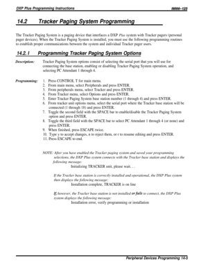 Page 223DXP Plus Programming InstructionslMl66-123
14.2Tracker Paging System Programming
The Tracker Paging System is a paging device that interfaces a DXP Plus system with Tracker pagers (personal
pager devices). When the Tracker Paging System is installed, you must use the following programming routines
to establish proper communications between the system and individual Tracker pager users.
14.2. IProgramming Tracker Paging System OptionsDescription:
Tracker Paging System options consist of selecting the...