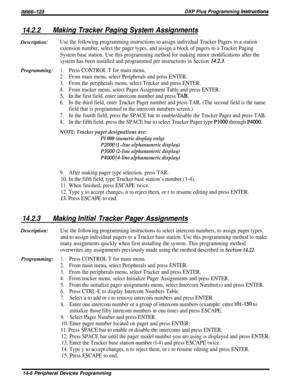 Page 224/M/66-123DXP Pius Programming Instructioms
14.2.2Making Tracker Paging System AssignmentsDescription:
Use the following programming instructions to assign individual Tracker Pagers to a station
extension number, select the pager types, and assign a block of pagers to a Tracker Paging
System base station. Use this programming method for making minor modifications after the
system has been installed and programmed per instructions in Section 
1$.X?.
Programming:1.Press CONTROL T for main menu.
2From main...