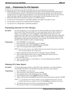 Page 231DXP Plus Programming instructionsIMi66-123
14.3.3Programming For DVA OperationTo program the interaction between DVA and DISA, there are several steps that you must take.
1.Program the day 1, day 2, and night ringing begin and end times using the programming procedure given in
Section 
6.9.18. When the system is in the night mode, the night menu message plays versus the day menu
message; likewise, the night routing message plays versus the day routing message. The system goes into the
night mode either...