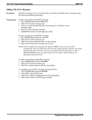 Page 233Editing The DVA Messages
Description:After DVA messages exist, you can play them, copy them, and delete them as necessary using
the following attendant progamming.
Programming:To play a previously recorded DVA message,
1.Press INTERCOM and dial % #O # 062.
2Dial 10-43 to choose message type.
3.Listen as system automatically plays the message for verification at your
attendant station.
4.Press # to stop verification playback.
5Dial lo-43 to choose next message type to hear.
To copy a previously recorded...