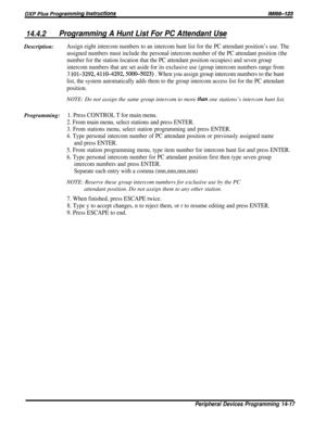 Page 23514.4.2Programming A Hunt List For PC Attendant UseDescription:
Assign eight intercom numbers to an intercom hunt list for the PC attendant position’s use. The
assigned numbers must include the personal intercom number of the PC attendant position (the
number for the station location that the PC attendant position occupies) and seven group
intercom numbers that are set aside for its exclusive use (group intercom numbers range from
3 lOl-3292,4110-4292,500&5023) . When you assign group intercom numbers to...