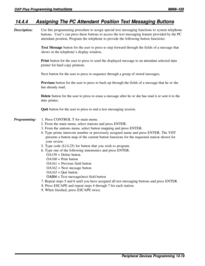 Page 23714.4.4Assigning The PC Attendanf Position Text Messaging ButtonsDescription:Use this programming procedure to assign special text messaging functions to system telephone
buttons.User’s can press these buttons to access the text messaging feature provided by the PC
attendant position. Program the telephone to provide the following button functions:
Text Message button for the user to press to step forward through the fields of a message that
shows in the telephone’s display window,
Print button for the...