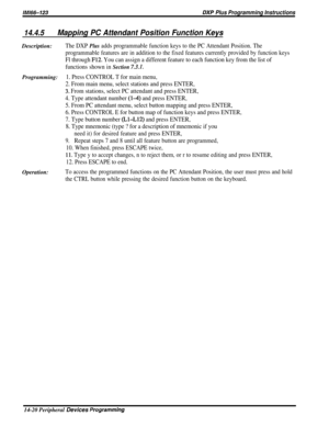 Page 238lM166-123DXP Plus Programming Instructions
14.4.5Mapping PC Attendant Position Function KeysDescription:
The DXP Plus adds programmable function keys to the PC Attendant Position. The
programmable features are in addition to the fixed features currently provided by function keys
Fl through F12. You can assign a different feature to each function key from the list of
functions shown in 
Section 7.3.1.
Programming:1. Press CONTROL T for main menu,
2. From main menu, select stations and press ENTER,
3. From...