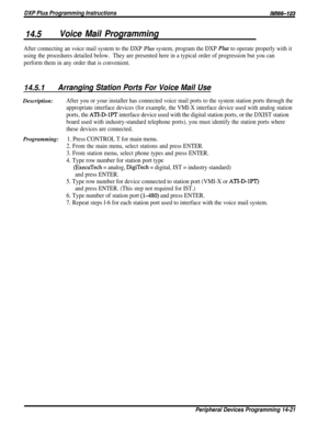 Page 239DXP Plus Programming InstructionsIMl66-123
14.5Voice Mail Programming
After connecting an voice mail system to the DXP Plus system, program the DXP Plus to operate properly with it
using the procedures detailed below.They are presented here in a typical order of progression but you can
perform them in any order that is convenient.
14.5.1Arranging Station Ports For Voice Mail UseDescription:
After you or your installer has connected voice mail ports to the system station ports through the
appropriate...