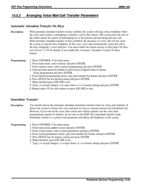 Page 241DXP Plus Programming InstructionslMi66-123
14.5.3Arranging Voice Mail Ca// Transfer ParametersAutomatic Attendant Transfer On Busy
Description:
With automatic attendant transfer on busy enabled, the system will ring a busy telephone when
the voice mail system is attempting to transfer a call to that station. This action gives the user of
the called station the option of interrupting his or her present call and taking the new call.
With automatic attendant transfer on busy disabled, the presence of a new...