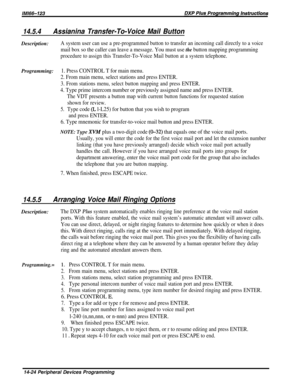 Page 24214.5.4Assianina Transfer-To-Voice Mail ButtonDescription:
A system user can use a pre-programmed button to transfer an incoming call directly to a voice
mail box so the caller can leave a message. You must use the button mapping programming
procedure to assign this Transfer-To-Voice Mail button at a system telephone.
Programming:1. Press CONTROL T for main menu.
2. From main menu, select stations and press ENTER.
3. From stations menu, select button mapping and press ENTER.
4. Type prime intercom number...