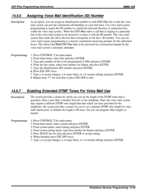 Page 243DXP Plus Programming InstructionslMl66-123
14.5.6Assigning Voice Mail Identification (ID) Number
Description:As an option, you can assign an identification number to each DXP Plus line so that the voice
mail system can provide customized call handling on a per line basis. Use voice mail system
programming to match this ID number to a particular personal directory or transaction box
within the voice mail system.When the DXP 
PZus routes a call that is ringing at a particular
line to the voice mail system...