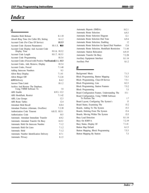 Page 250Index
A
Abandon Hold Release8.1.10
Absorb Ring Time (for Caller ID), Setting14.1.2
Account Code (For Class Of Service)IO.35
Account Code (System Parameters)
10.1.5, 10.3.1
Account Code Display And Account Code Display Time10.1.6, 10.3.2
Account Code Length10.1.7, 10.3.3
Account Code Programming10.3.4
Account Codes (Forced with Positive Verificatiori).l.l,lO.3
10.3.4
7.1.40
9.3
7.1.41
7.2.24
8.4.2
10.1.2
Account Codes, Add, Remove, Display
Account Codes, Forced
Adding Intercom Numbers
Allow Busy Display...