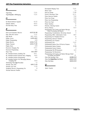 Page 254DXP Plus Programming InstructionslMi66-123N
Night Ring7.2.13
Night Transfer-Gf Ringing7.2.13
0
On Board Software Upgrade6.1.12
Operator Station
6.9.13
Out Dial Delay Time6.8.14P
Pad Level-Transmit, Receive6.13.7,8.1.18
Page, Meet Me Answer7.1.17
Page Recall6.8.2, 14.2.5
Paging Access6.10.2,6.8.5
Paging Programming6.10
Paging Receive6.10.4,7.1.21
Paging Transmit
6.10.3,7.1.22
Paging Zones6.10
Password, Changing The6.11.1
Password Programming6.11
Pause Time6.6.1,6.8.7
Personalized Ringing Tone
Phone Types...