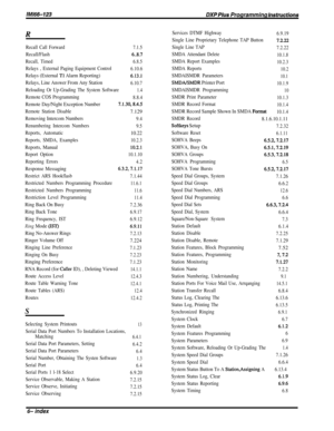 Page 255/M/66-123DXP Pius Programming fnsfrucfions
R
Recall Call Forward7.1.5
Recall/Flash6..8.7
Recall, Timed6.8.5
Relays , External Paging Equipment Control6.10.6
Relays (External Tl Alarm Reporting)6.13.1
Relays, Line Answer From Any Station6.10.7
Reloading Or Up-Grading The System Software1.4
Remote COS Programming8.8.4
Remote Day/Night Exception Number7.1.30,8.4.5
Remote Station Disable7.129
Removing Intercom Numbers9.4
Renumbering Intercom Numbers
9.5
Reports, Automatic10.22
Reports, SMDA, Examples10.2.3...