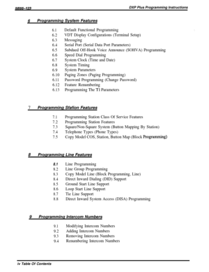 Page 4/M/66-123DXP Plus Programming Instructions
6Programming Sysfem Features
6.1
6.2
6.3
6.4
6.5
6.6
6.7
6.8
6.9
6.10
6.11
6.12
6.13
Default Functional Programming
VDT Display Configurations (Terminal Setup)
Messaging
Serial Port (Serial Data Port Parameters)
Subdued Off-Hook Voice Announce (SOHVA) Programming
Speed Dial Programming
System Clock (Time and Date)
System Timing
System Parameters
Paging Zones (Paging Programming)
Password Programming (Change Password)
Feature Renumbering
Programming The Tl...