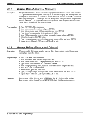 Page 32/M/66-123DXP PIus Programming Instructions
6.3.2Message Deposit (Response Messaging)Description:
This procedure enables a class of service messaging feature that allows station users to call an
LCD speakerphone and arrange for a message to be left on its display. The message is for the
called party to read if she or he is unable to answer the caller.Refer to Section 6.3.1 for details
about programming the LCD messages that can be deposited. Also, you can use the procedure
detailed in 
Section 7.3 to...