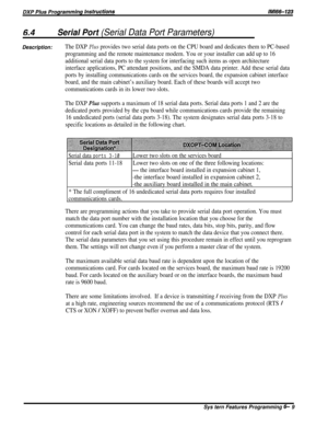 Page 33Serial Port (Serial Data Port Parameters)
Description:The DXP Plus provides two serial data ports on the CPU board and dedicates them to PC-based
programming and the remote maintenance modem. You or your installer can add up to 16
additional serial data ports to the system for interfacing such items as open architecture
interface applications, PC attendant positions, and the SMDA data printer. Add these serial data
ports by installing communications cards on the services board, the expansion cabinet...