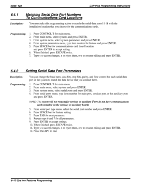 Page 34/M/66-123DXP Plus Programming Instructions
6.4. IMatching Serial Data Port Numbers
To Communications Card LocationsDescription:
You must take this programming action to match the serial data ports % l-18 with the
installation location that you choose for the communications cards.
Programming:1.Press CONTROL T for main menu.
2.From main menu, select systems and press ENTER.
3.From system menu, select system parameters and press ENTER.
4.From system parameters menu, type item number for feature and press...