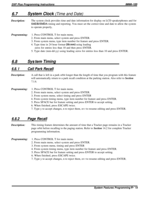 Page 39DXP Plus Programming InstructionslMl66-123
6.7System Clock (Time and Date)Description:The system clock provides time and date information for display on LCD speakerphones and for
SMDRBMDA timing and reporting. You must set the correct time and date to allow the system
to operate properly.
Programming:1. Press CONTROL T for main menu.
2. From main menu, select system and press ENTER.
3. From system menu, type item number for feature and press ENTER.
4. Type time in 24 hour format 
(hhxnm) using leading...